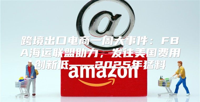 跨境出口电商一周大事件：FBA海运联盟助力，发往美国费用创新低——2025年猛料