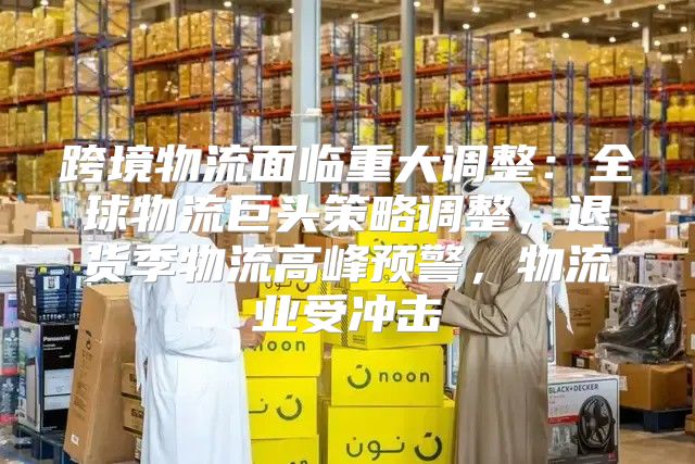跨境物流面临重大调整：全球物流巨头策略调整，退货季物流高峰预警，物流业受冲击