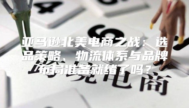 亚马逊北美电商之战：选品策略、物流体系与品牌布局准备就绪了吗？