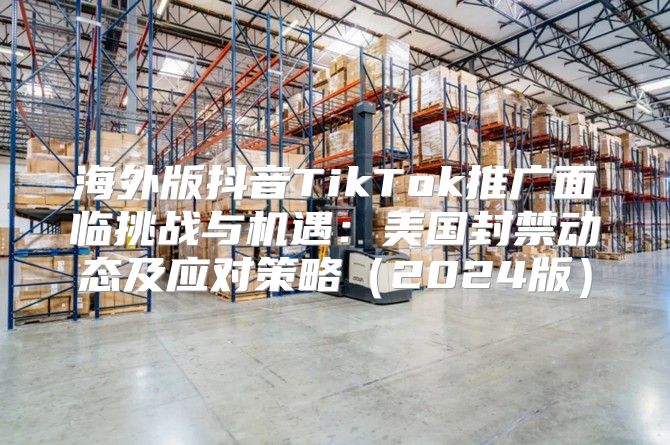 海外版抖音TikTok推广面临挑战与机遇：美国封禁动态及应对策略2025版