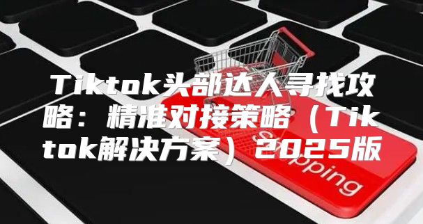 Tiktok头部达人寻找攻略：精准对接策略Tiktok解决方案2025版