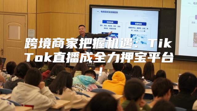 跨境商家把握机遇：TikTok直播成全力押宝平台！