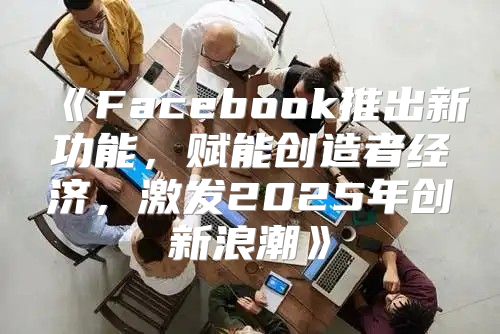Facebook推出新功能，赋能创造者经济，激发2025年创新浪潮