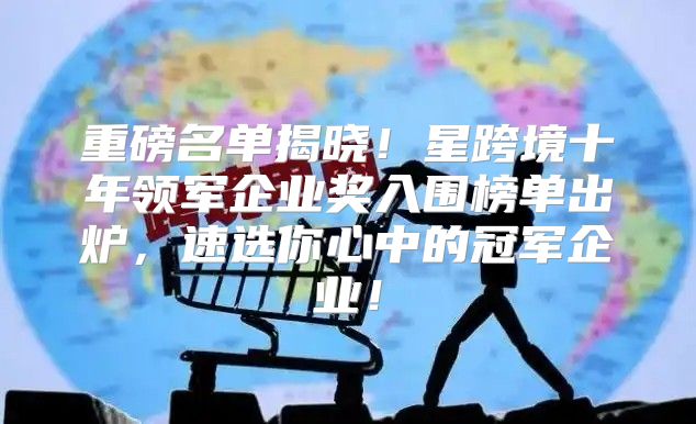 重磅名单揭晓！星跨境十年领军企业奖入围榜单出炉，速选你心中的冠军企业！
