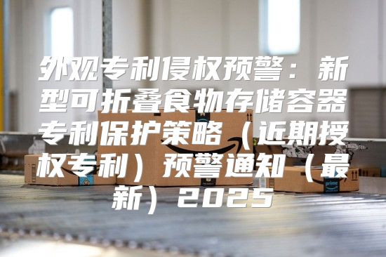 外观专利侵权预警：新型可折叠食物存储容器专利保护策略近期授权专利预警通知最新2025