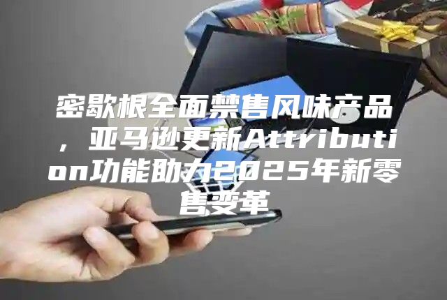 密歇根全面禁售风味产品，亚马逊更新Attribution功能助力2025年新零售变革
