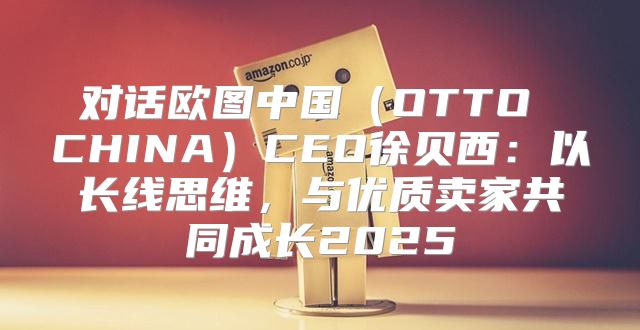 对话欧图中国OTTO CHINACEO徐贝西：以长线思维，与优质卖家共同成长2025
