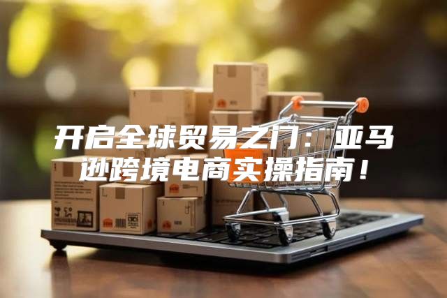 开启全球贸易之门：亚马逊跨境电商实操指南！