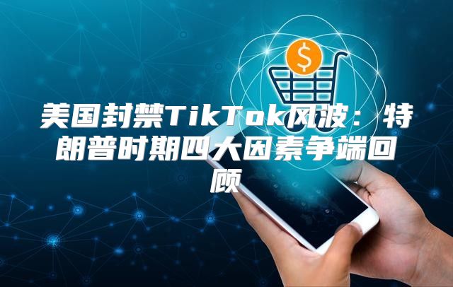 美国封禁TikTok风波：特朗普时期四大因素争端回顾
