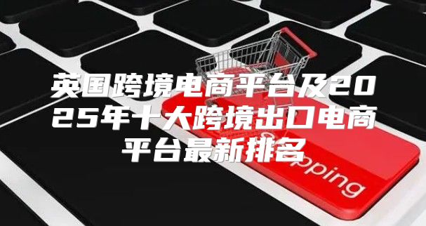 英国跨境电商平台及2025年十大跨境出口电商平台最新排名