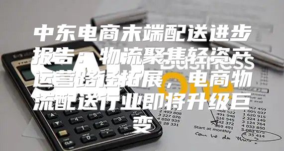 中东电商末端配送进步报告：物流聚焦轻资产运营路径拓展，电商物流配送行业即将升级巨变