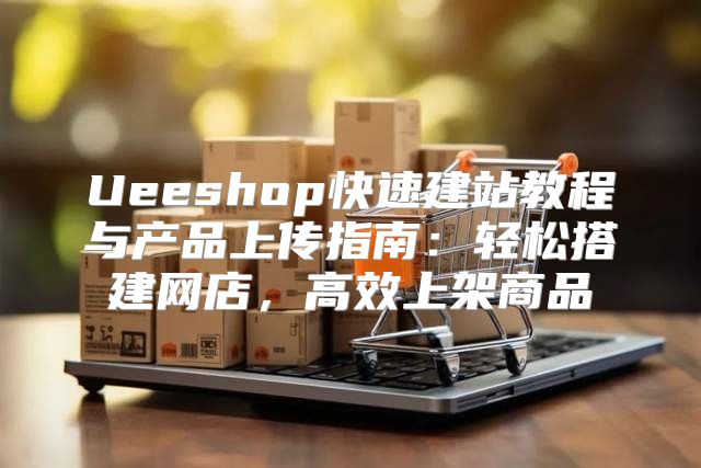 Ueeshop快速建站教程与产品上传指南：轻松搭建网店，高效上架商品