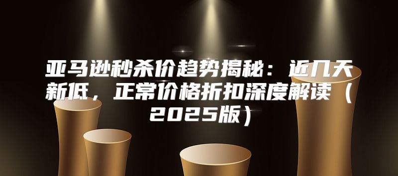亚马逊秒杀价趋势揭秘：近几天新低，正常价格折扣深度解读2025版