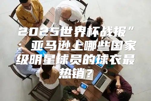 2025世界杯战报”：亚马逊上哪些国家级明星球员的球衣最热销？