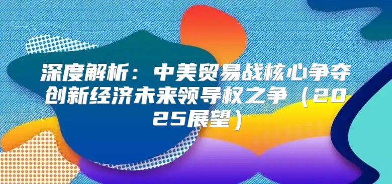 深度解析：中美贸易战核心争夺创新经济未来领导权之争2025展望
