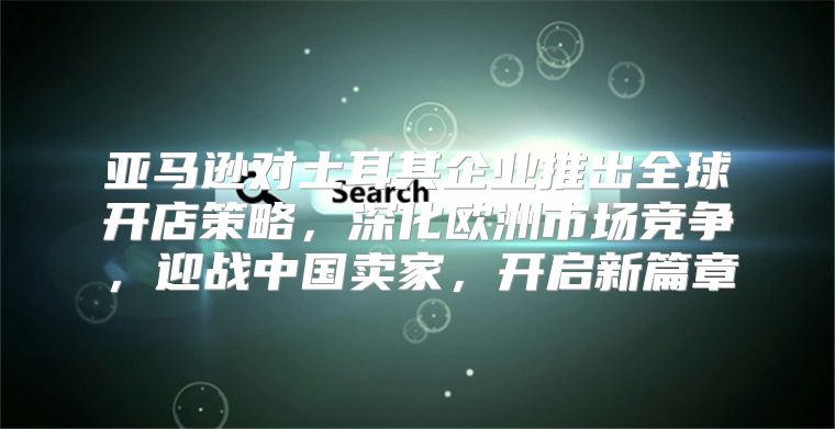 亚马逊对土耳其企业推出全球开店策略，深化欧洲市场竞争，迎战中国卖家，开启新篇章