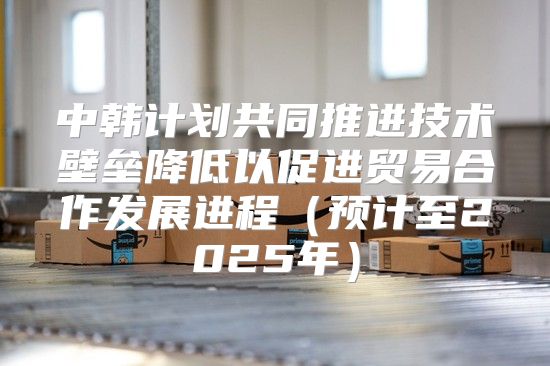 中韩计划共同推进技术壁垒降低以促进贸易合作发展进程预计至2025年
