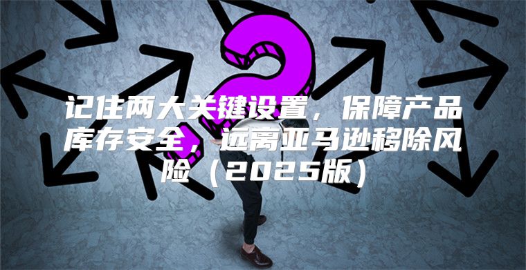 记住两大关键设置，保障产品库存安全，远离亚马逊移除风险2025版