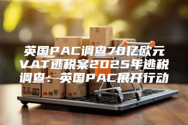 英国PAC调查70亿欧元VAT逃税案2025年逃税调查：英国PAC展开行动