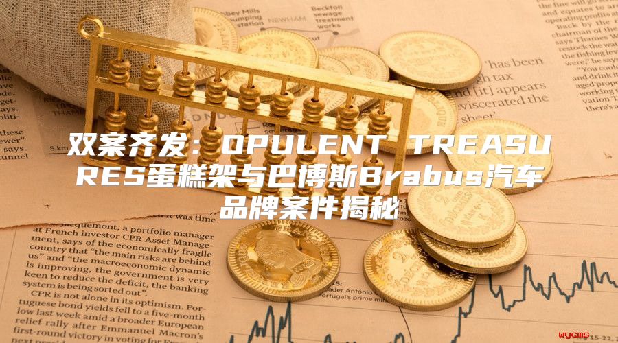 双案齐发：OPULENT TREASURES蛋糕架与巴博斯Brabus汽车品牌案件揭秘