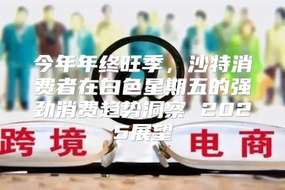 今年年终旺季，沙特消费者在白色星期五的强劲消费趋势洞察 2025展望