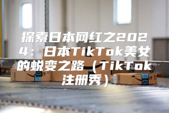 探索日本网红之2025日本TikTok美女的蜕变之路TikTok注册秀