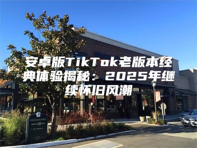 安卓版TikTok老版本经典体验揭秘：2025年继续怀旧风潮