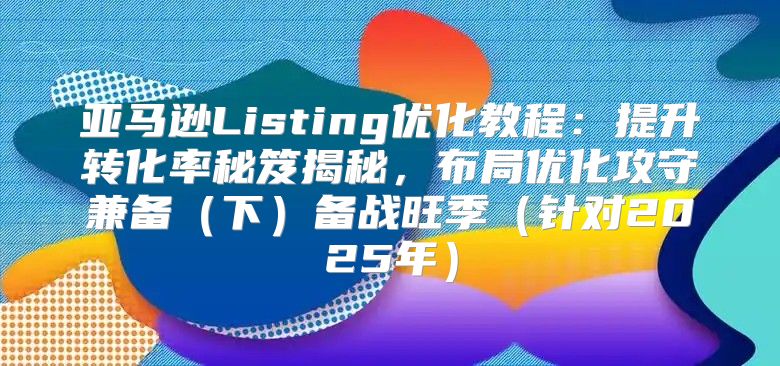 亚马逊Listing优化教程：提升转化率秘笈揭秘，布局优化攻守兼备下备战旺季针对2025年
