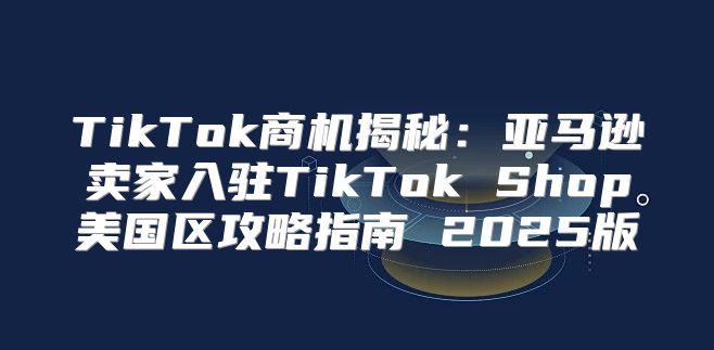 TikTok商机揭秘：亚马逊卖家入驻TikTok Shop美国区攻略指南 2025版