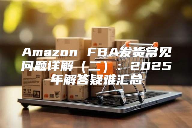 Amazon FBA发货常见问题详解二：2025年解答疑难汇总