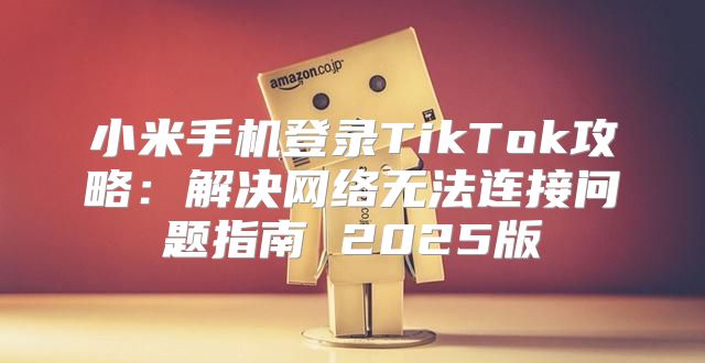 小米手机登录TikTok攻略：解决网络无法连接问题指南 2025版