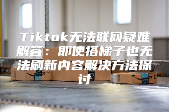 Tiktok无法联网疑难解答：即使搭梯子也无法刷新内容解决方法探讨