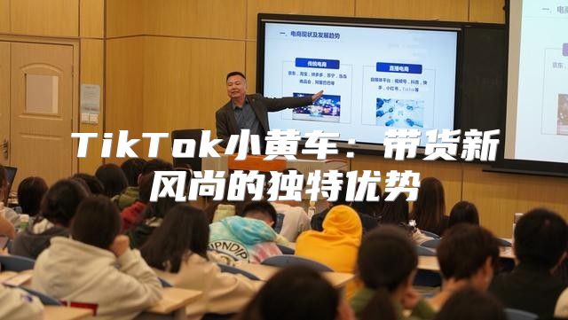 TikTok小黄车：带货新风尚的独特优势