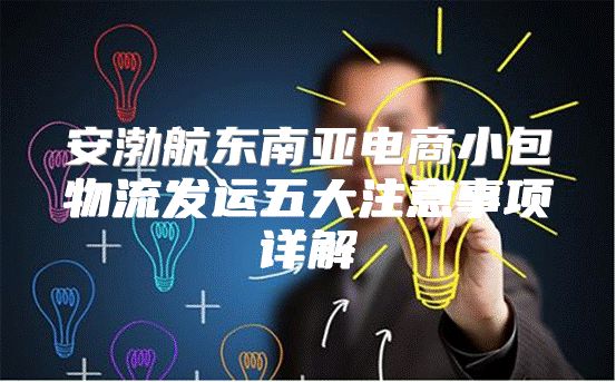 安渤航东南亚电商小包物流发运五大注意事项详解