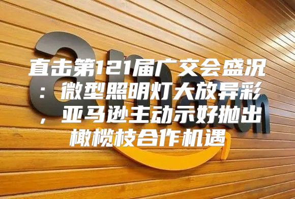 直击第121届广交会盛况：微型照明灯大放异彩，亚马逊主动示好抛出橄榄枝合作机遇