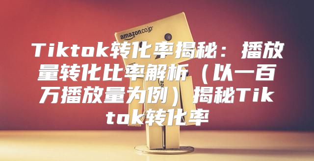 Tiktok转化率揭秘：播放量转化比率解析以一百万播放量为例揭秘Tiktok转化率