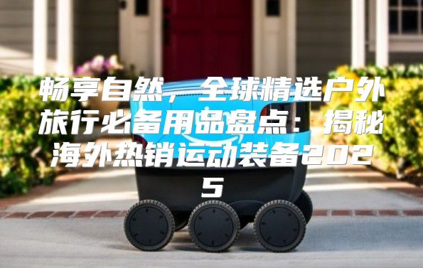 畅享自然，全球精选户外旅行必备用品盘点：揭秘海外热销运动装备2025