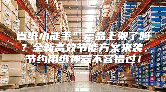 省纸小能手”产品上架了吗？全新高效节能方案来袭，节约用纸神器不容错过！