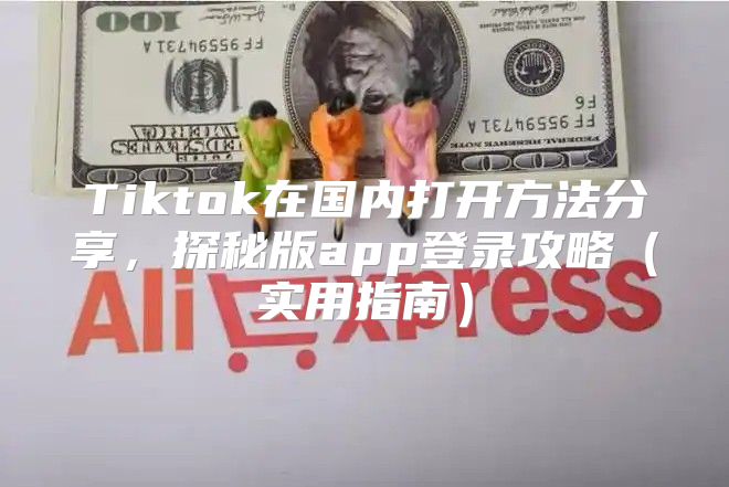 Tiktok在国内打开方法分享，探秘版app登录攻略实用指南
