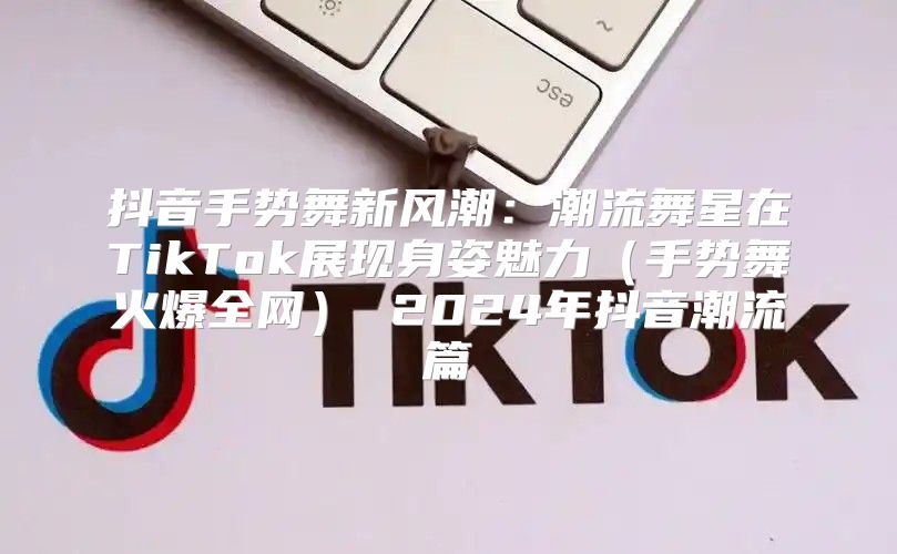 抖音手势舞新风潮：潮流舞星在TikTok展现身姿魅力手势舞火爆全网 2025年抖音潮流篇