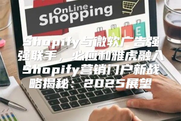 Shopify与微软广告强强联手，必应和雅虎融入Shopify营销门户新战略揭秘：2025展望