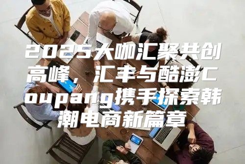 2025大咖汇聚共创高峰，汇丰与酷澎Coupang携手探索韩潮电商新篇章