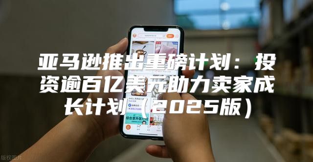 亚马逊推出重磅计划：投资逾百亿美元助力卖家成长计划2025版