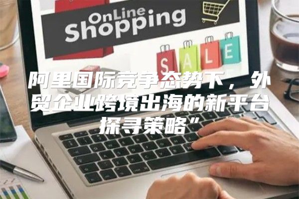 阿里国际竞争态势下，外贸企业跨境出海的新平台探寻策略”