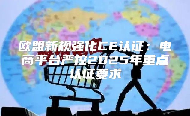 欧盟新规强化CE认证：电商平台严控2025年重点认证要求