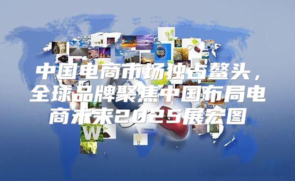 中国电商市场独占鳌头，全球品牌聚焦中国布局电商未来2025展宏图