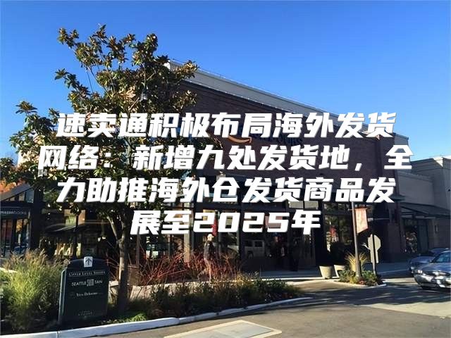速卖通积极布局海外发货网络：新增九处发货地，全力助推海外仓发货商品发展至2025年
