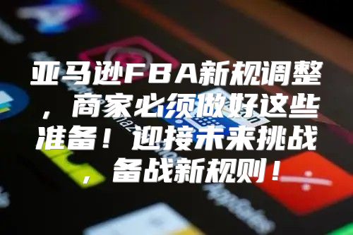 亚马逊FBA新规调整，商家必须做好这些准备！迎接未来挑战，备战新规则！