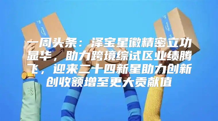 一周头条：泽宝星徽精密立功显华，助力跨境综试区业绩腾飞，迎来二十四新星助力创新创收额增至更大贡献值