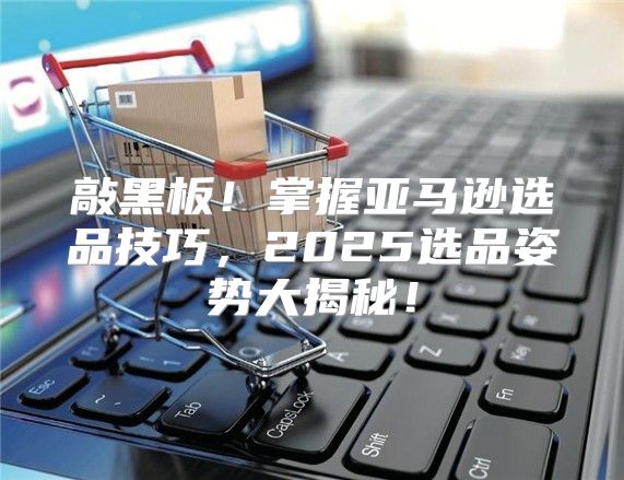 敲黑板！掌握亚马逊选品技巧，2025选品姿势大揭秘！